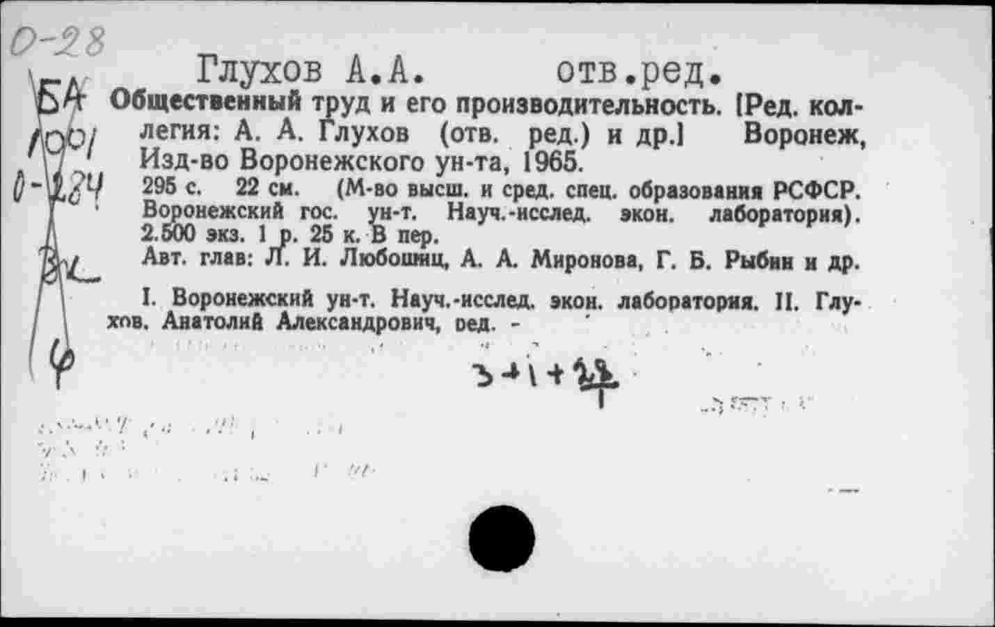 ﻿'_л Глухов А.А. отв.ред.
Общественный труд и его производительность. [Ред. кол-/ОО/ легия: А. А. Глухов (отв. ред.) и др.] Воронеж, 'М ' Изд-во Воронежского ун-та, 1965.
295 с. 22 см. (М-во высш, и сред. спец, образования РСФСР. Г ■ Воронежский гос. ун-т. Науч.-исслед. »кон. лаборатория). А 2.500 экз. 1р. 25 к. В пер.
Авт. глав: Л. И. Любошнц, А. А Миронова, Г. Б. Рыбин и др.
Г I. Воронежский ун-т. Науч.-исслед. экон, лаборатория. II. Глу-I хов. Анатолий Александрович, оед. -